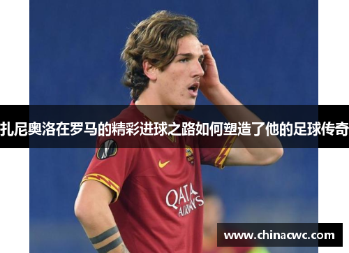 扎尼奥洛在罗马的精彩进球之路如何塑造了他的足球传奇 扎尼奥洛在罗马的精彩进球之路如何塑造了他的足球传奇
