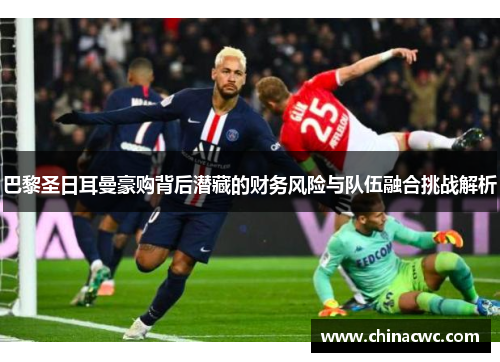 巴黎圣日耳曼豪购背后潜藏的财务风险与队伍融合挑战解析 巴黎圣日耳曼豪购背后潜藏的财务风险与队伍融合挑战解析