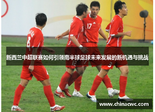 新西兰中超联赛如何引领南半球足球未来发展的新机遇与挑战