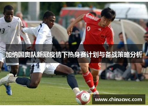加纳国奥队新冠疫情下热身赛计划与备战策略分析