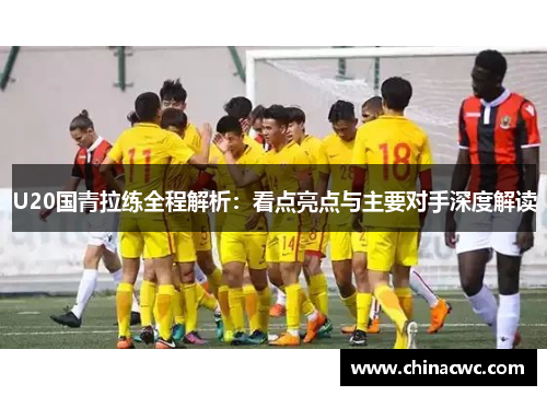 U20国青拉练全程解析：看点亮点与主要对手深度解读