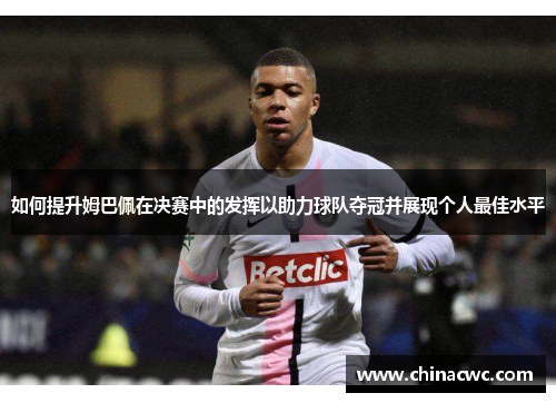 如何提升姆巴佩在决赛中的发挥以助力球队夺冠并展现个人最佳水平