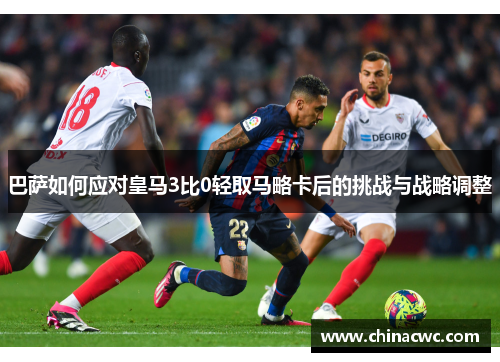 巴萨如何应对皇马3比0轻取马略卡后的挑战与战略调整