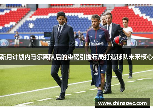 新月计划内马尔离队后的重磅引援布局打造球队未来核心