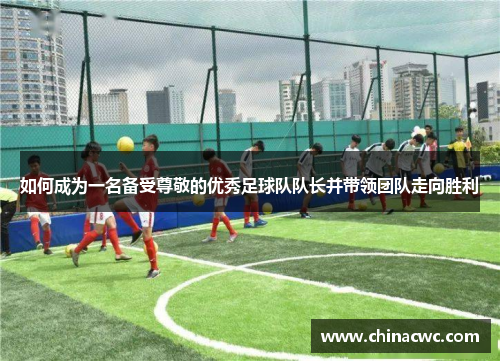 如何成为一名备受尊敬的优秀足球队队长并带领团队走向胜利
