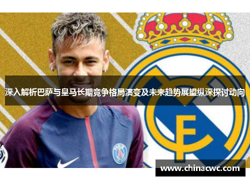 深入解析巴萨与皇马长期竞争格局演变及未来趋势展望纵深探讨动向