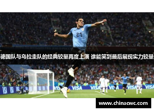 德国队与乌拉圭队的经典较量再度上演 谁能笑到最后展现实力较量