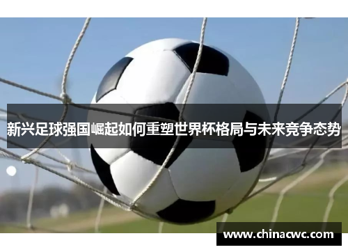 新兴足球强国崛起如何重塑世界杯格局与未来竞争态势