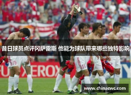 昔日球员点评冈萨雷斯 他能为球队带来哪些独特影响 昔日球员点评冈萨雷斯 他能为球队带来哪些独特影响