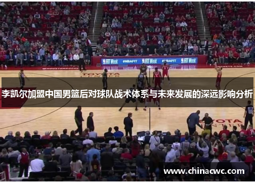 李凯尔加盟中国男篮后对球队战术体系与未来发展的深远影响分析 李凯尔加盟中国男篮后对球队战术体系与未来发展的深远影响分析